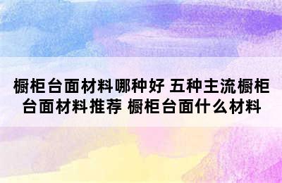 橱柜台面材料哪种好 五种主流橱柜台面材料推荐 橱柜台面什么材料